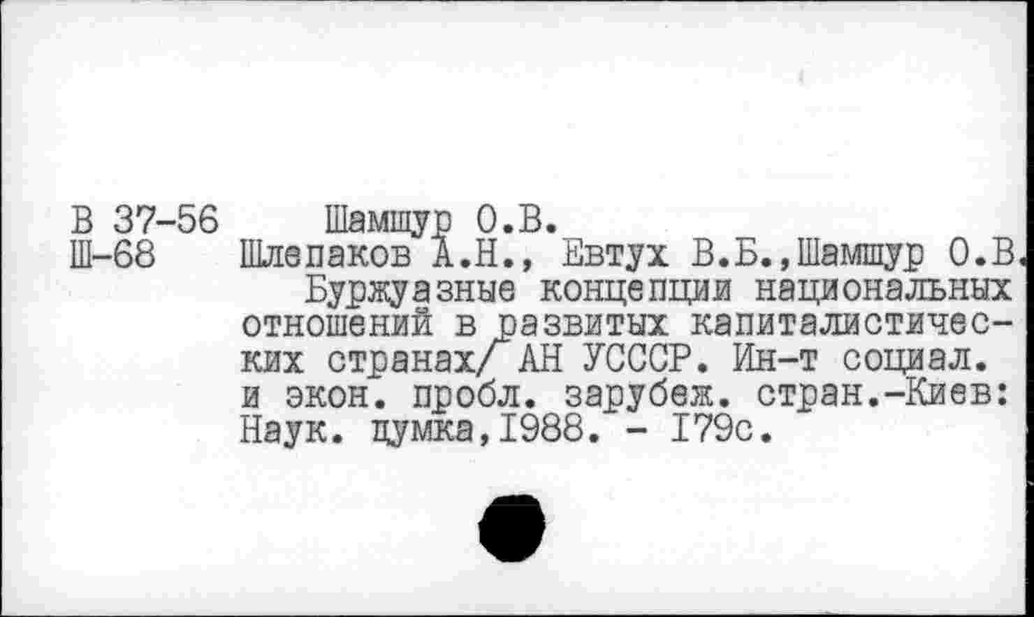 ﻿В 37-56 Шамшур О.В.
Ш-68 Шлепаков А.Н., Евтух В.Б.,Шамшур О.В Буржуазные концепции национальных отношений в развитых капиталистических странах/ АН УСССР. Ин-т социал, и экон, пробл. зарубеж. стран.-Киев: Наук. цумка,1988. - 179с.